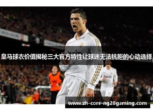 皇马球衣价值揭秘三大官方特性让球迷无法抗拒的心动选择
