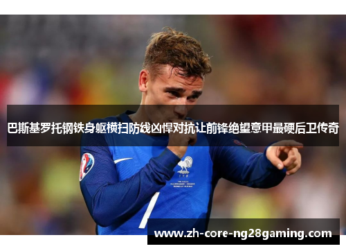 巴斯基罗托钢铁身躯横扫防线凶悍对抗让前锋绝望意甲最硬后卫传奇