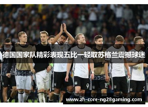 德国国家队精彩表现五比一轻取苏格兰震撼球迷